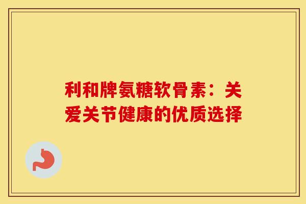 利和牌氨糖软骨素：关爱关节健康的优质选择