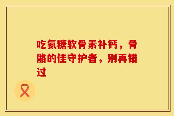 吃氨糖软骨素补钙，骨骼的佳守护者，别再错过