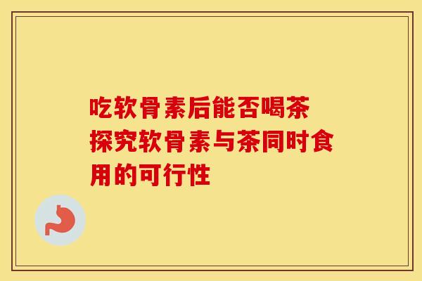 吃软骨素后能否喝茶 探究软骨素与茶同时食用的可行性