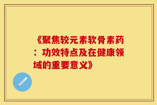 《聚焦较元素软骨素药：功效特点及在健康领域的重要意义》