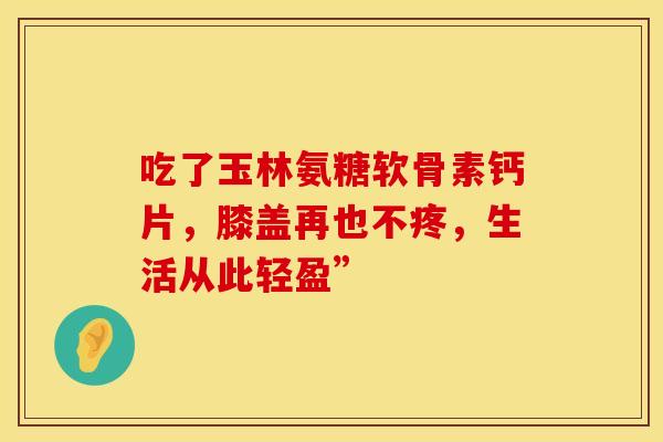 吃了玉林氨糖软骨素钙片，膝盖再也不疼，生活从此轻盈”