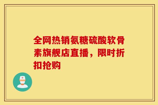 全网热销氨糖硫酸软骨素旗舰店直播，限时折扣抢购