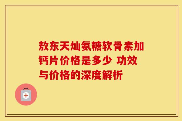 敖东天灿氨糖软骨素加钙片价格是多少 功效与价格的深度解析
