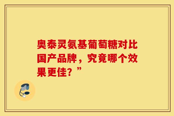 奥泰灵氨基葡萄糖对比国产品牌，究竟哪个效果更佳？”