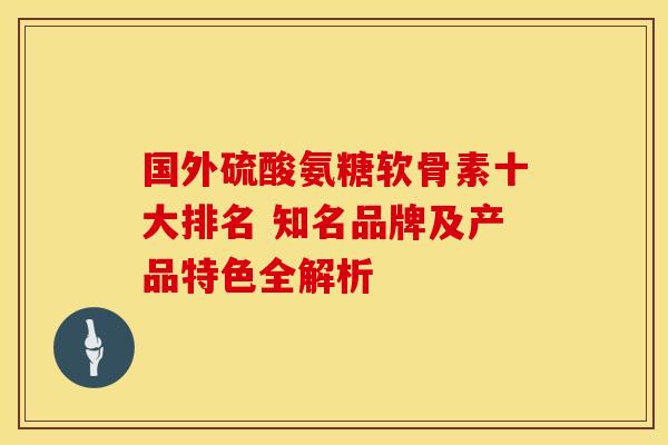 国外硫酸氨糖软骨素十大排名 知名品牌及产品特色全解析