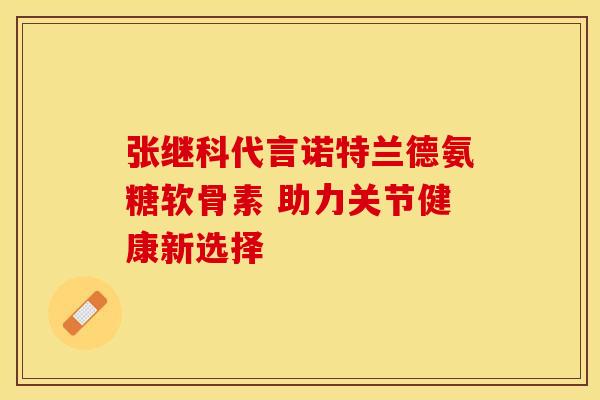 张继科代言诺特兰德氨糖软骨素 助力关节健康新选择