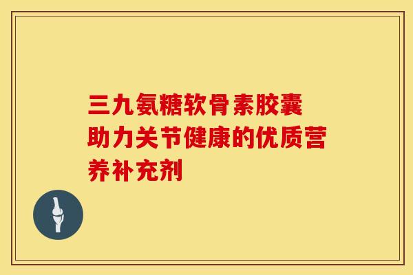 三九氨糖软骨素胶囊 助力关节健康的优质营养补充剂 三九氨糖软骨素胶囊 助力关节健康的优质营养补充剂