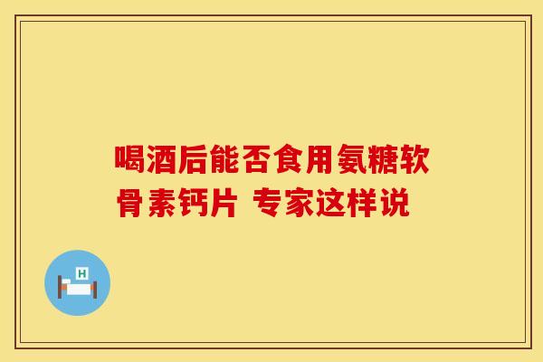喝酒后能否食用氨糖软骨素钙片 专家这样说
