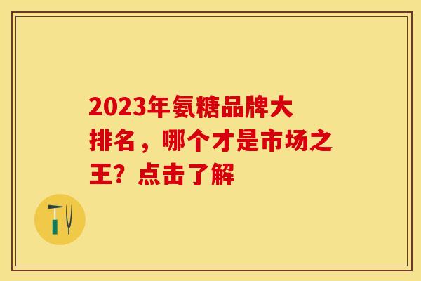 2023年氨糖品牌大排名，哪个才是市场之王？点击了解