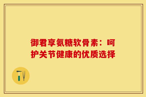 御君享氨糖软骨素：呵护关节健康的优质选择