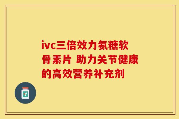 ivc三倍效力氨糖软骨素片 助力关节健康的高效营养补充剂 ivc三倍效力氨糖软骨素片 助力关节健康的高效营养补充剂