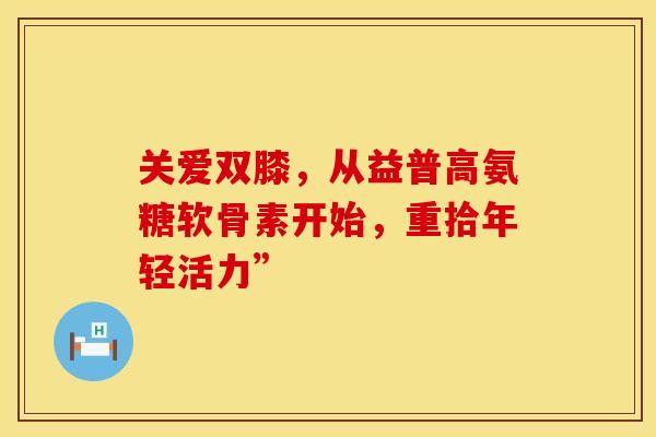 关爱双膝,从益普高氨糖软骨素开始,重拾年轻活力” 关爱双膝,从益普高氨糖软骨素开始,重拾年轻活力”