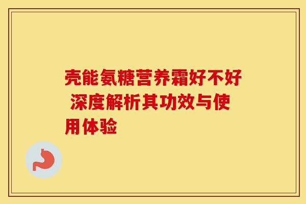 壳能氨糖营养霜好不好 深度解析其功效与使用体验