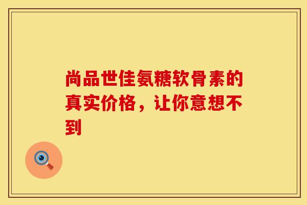 尚品世佳氨糖软骨素的真实价格，让你意想不到