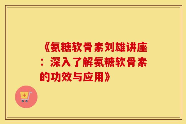 《氨糖软骨素刘雄讲座：深入了解氨糖软骨素的功效与应用》