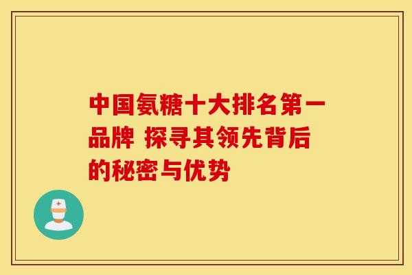 中国氨糖十大排名第一品牌 探寻其领先背后的秘密与优势