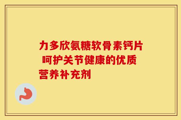 力多欣氨糖软骨素钙片 呵护关节健康的优质营养补充剂
