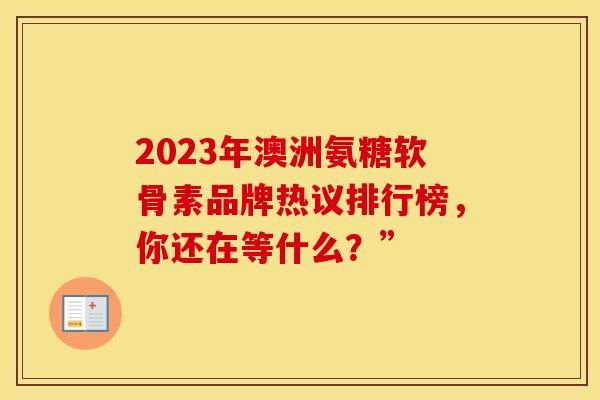 2023年澳洲氨糖软骨素品牌热议排行榜，你还在等什么？”
