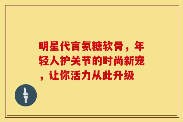 明星代言氨糖软骨，年轻人护关节的时尚新宠，让你活力从此升级