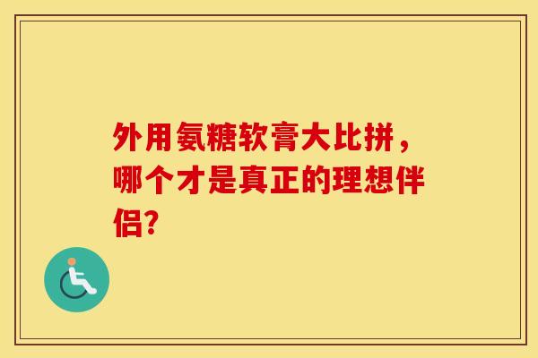 外用氨糖软膏大比拼，哪个才是真正的理想伴侣？