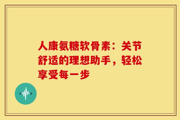 人康氨糖软骨素：关节舒适的理想助手，轻松享受每一步
