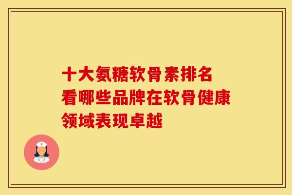 十大氨糖软骨素排名 看哪些品牌在软骨健康领域表现卓越
