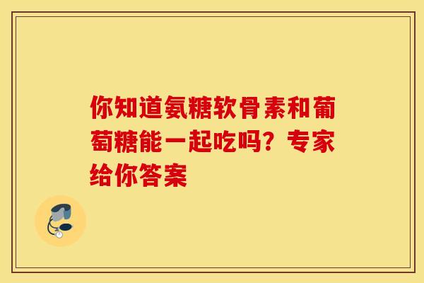 你知道氨糖软骨素和葡萄糖能一起吃吗？专家给你答案