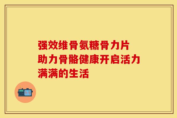 强效维骨氨糖骨力片 助力骨骼健康开启活力满满的生活