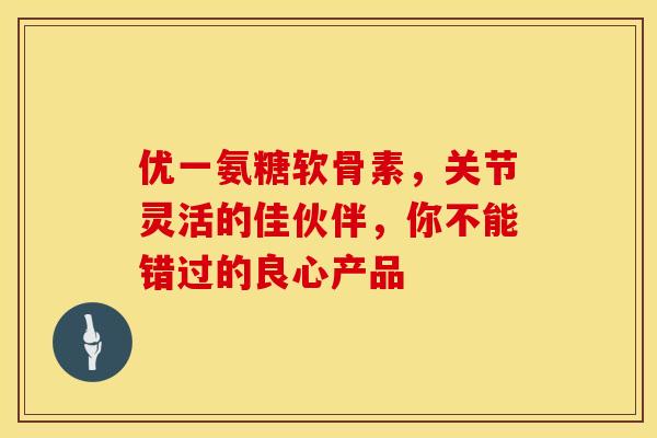 优一氨糖软骨素,关节灵活的佳伙伴,你不能错过的良心产品 优一氨糖软骨素,关节灵活的佳伙伴,你不能错过的良心产品