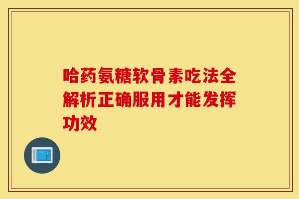 哈药氨糖软骨素吃法全解析正确服用才能发挥功效