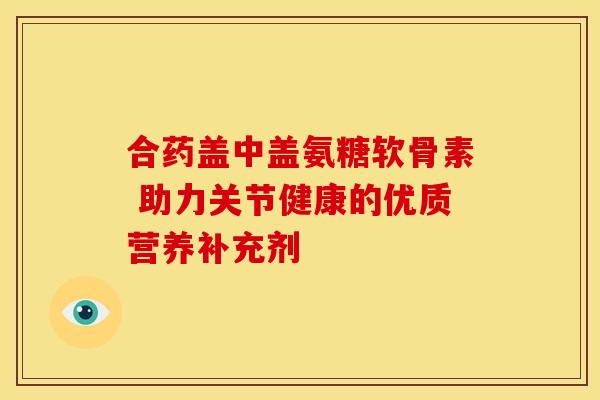 合药盖中盖氨糖软骨素 助力关节健康的优质营养补充剂