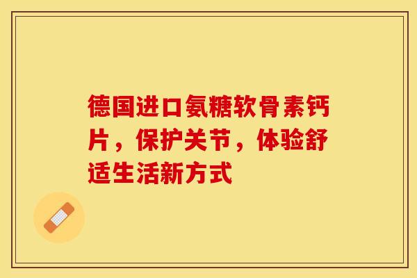 德国进口氨糖软骨素钙片，保护关节，体验舒适生活新方式