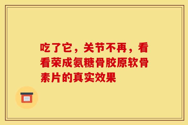 吃了它，关节不再，看看荣成氨糖骨胶原软骨素片的真实效果