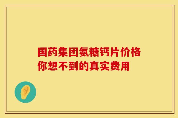 国药集团氨糖钙片价格你想不到的真实费用 国药集团氨糖钙片价格你想不到的真实费用