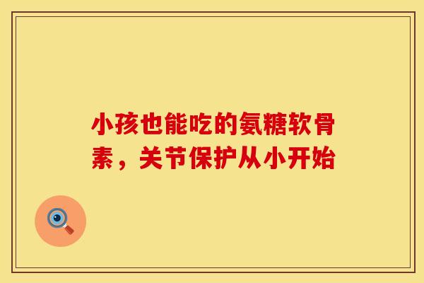 小孩也能吃的氨糖软骨素，关节保护从小开始