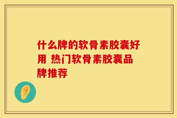 什么牌的软骨素胶囊好用 热门软骨素胶囊品牌推荐