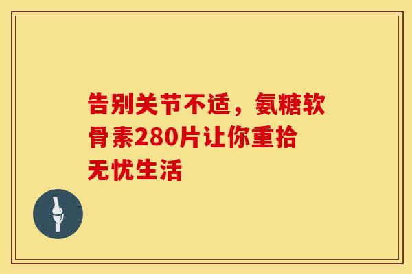 告别关节不适，氨糖软骨素280片让你重拾无忧生活