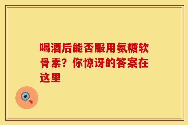 喝酒后能否服用氨糖软骨素？你惊讶的答案在这里