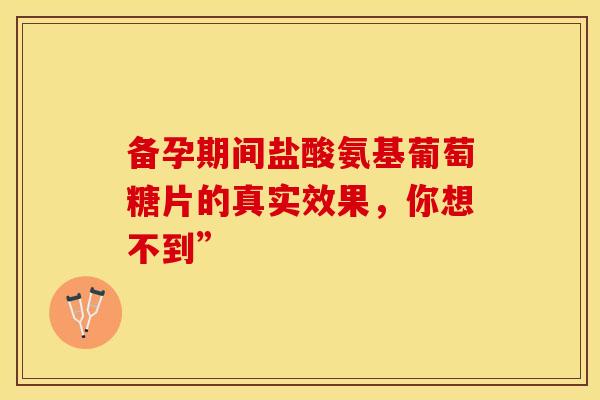 备孕期间盐酸氨基葡萄糖片的真实效果，你想不到”