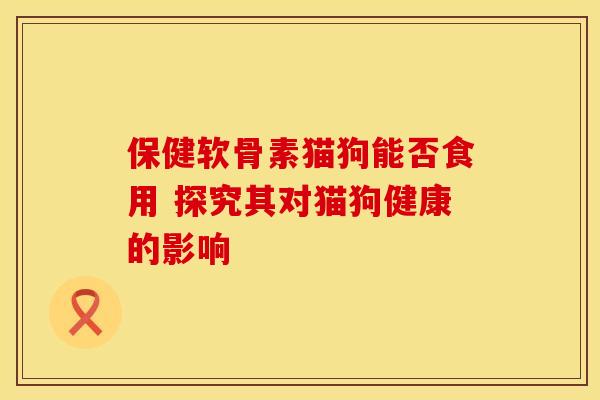 保健软骨素猫狗能否食用 探究其对猫狗健康的影响