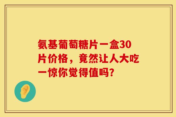 氨基葡萄糖片一盒30片价格，竟然让人大吃一惊你觉得值吗？