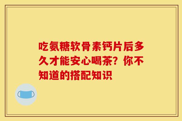 吃氨糖软骨素钙片后多久才能安心喝茶?你不知道的搭配知识 吃氨糖软骨素钙片后多久才能安心喝茶?你不知道的搭配知识