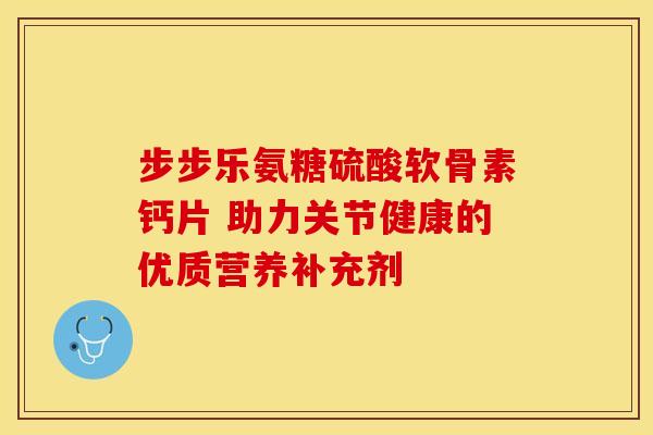 步步乐氨糖硫酸软骨素钙片 助力关节健康的优质营养补充剂