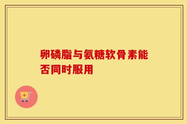 卵磷脂与氨糖软骨素能否同时服用