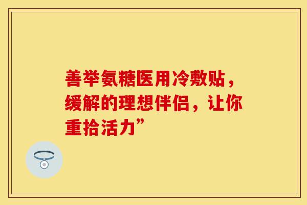 善举氨糖医用冷敷贴，缓解的理想伴侣，让你重拾活力”