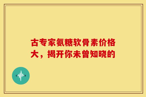 古专家氨糖软骨素价格大，揭开你未曾知晓的
