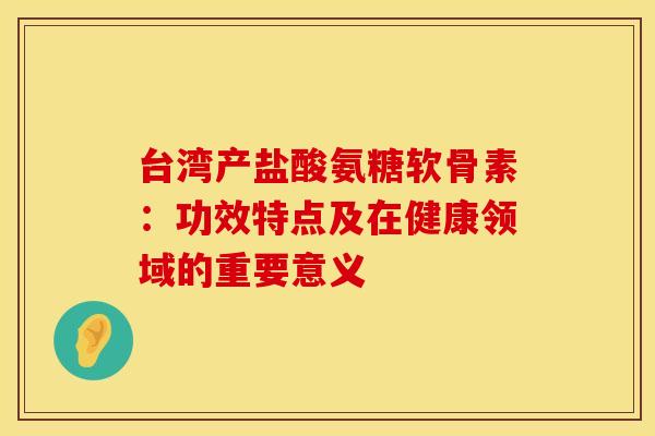 台湾产盐酸氨糖软骨素：功效特点及在健康领域的重要意义