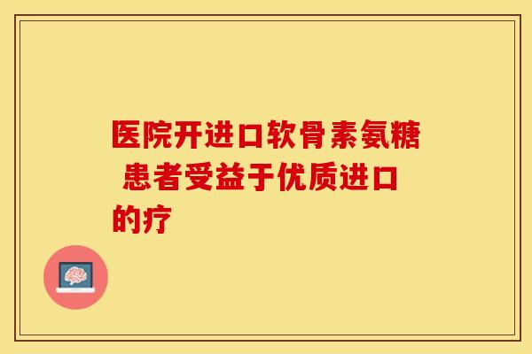 医院开进口软骨素氨糖 患者受益于优质进口的疗