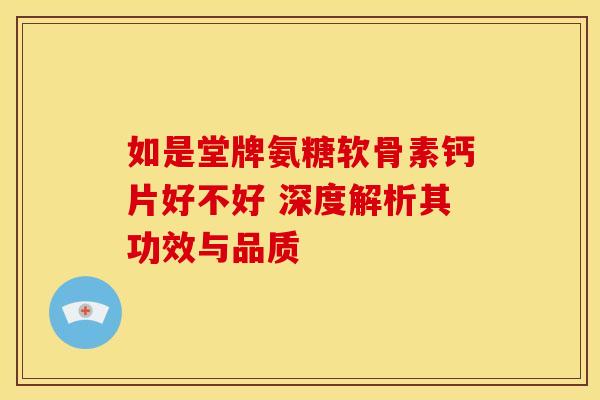 如是堂牌氨糖软骨素钙片好不好 深度解析其功效与品质
