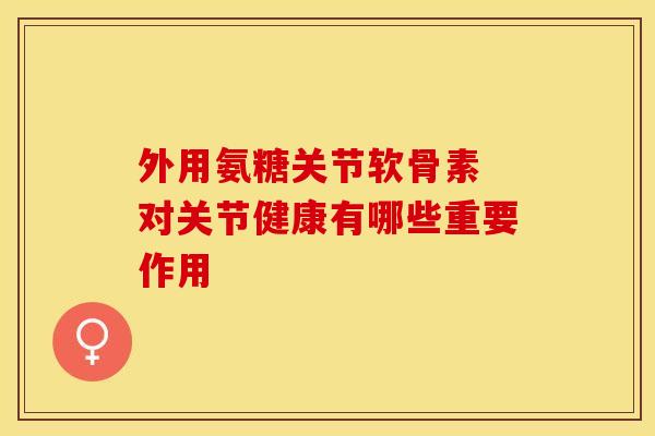 外用氨糖关节软骨素 对关节健康有哪些重要作用